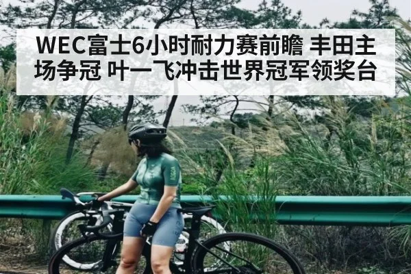 WEC富士6小时耐力赛前瞻 丰田主场争冠 叶一飞冲击世界冠军领奖台